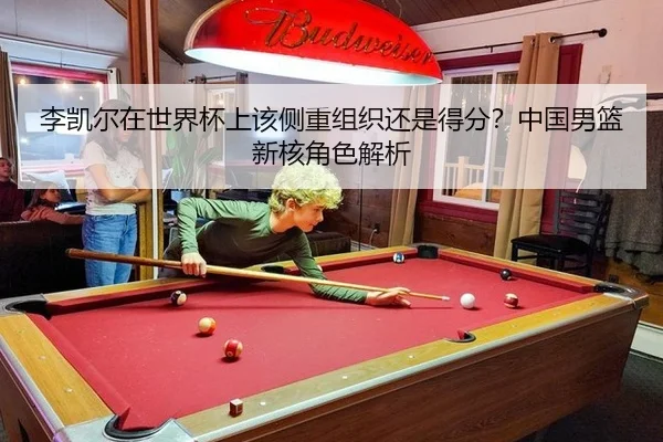 李凯尔在世界杯上该侧重组织还是得分？中国男篮新核角色解析